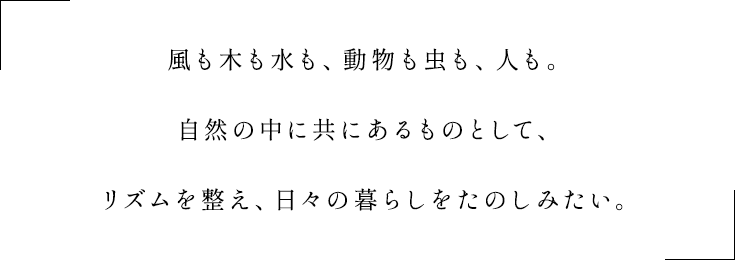 風も木も水も、動物も虫も、そして人も。共にある自然の一部だから大切にし合って、リズムを整え、日々の暮らしをたのしみたい。